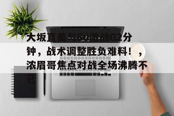 开云中国官网APP-大坂直美与60激战G2分钟，战术调整胜负难料！，浓眉哥焦点对战全场沸腾不已的简单介绍