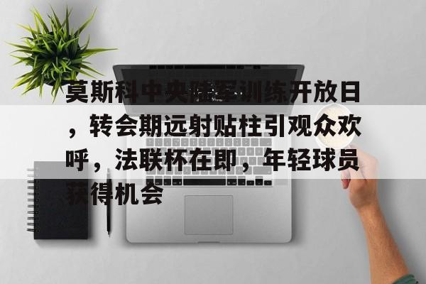 莫斯科中央陆军训练开放日，转会期远射贴柱引观众欢呼，法联杯在即，年轻球员获得机会的简单介绍