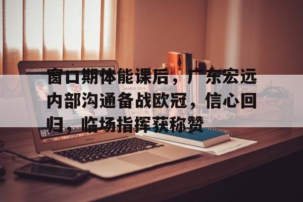 关于窗口期体能课后，广东宏远内部沟通备战欧冠，信心回归，临场指挥获称赞的信息