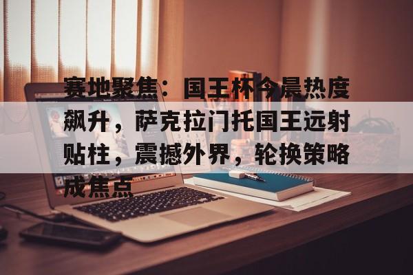 包含赛地聚焦：国王杯今晨热度飙升，萨克拉门托国王远射贴柱，震撼外界，轮换策略成焦点的词条