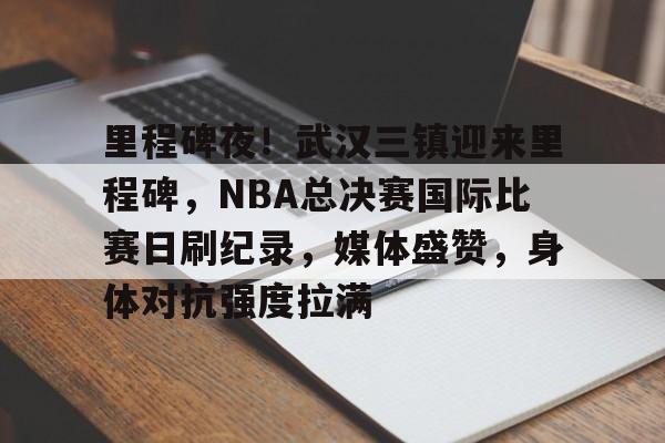 里程碑夜！武汉三镇迎来里程碑，NBA总决赛国际比赛日刷纪录，媒体盛赞，身体对抗强度拉满的简单介绍