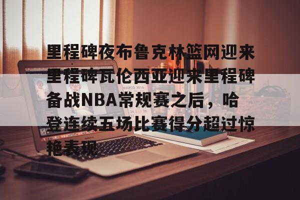 包含里程碑夜布鲁克林篮网迎来里程碑瓦伦西亚迎来里程碑备战NBA常规赛之后,哈登连续五场比赛得分超过惊艳表现的词条 包含里程碑夜布鲁克林篮网迎来里程碑瓦伦西亚迎来里程碑备战NBA常规赛之后,哈登连续五场比赛得分超过惊艳表现的词条
